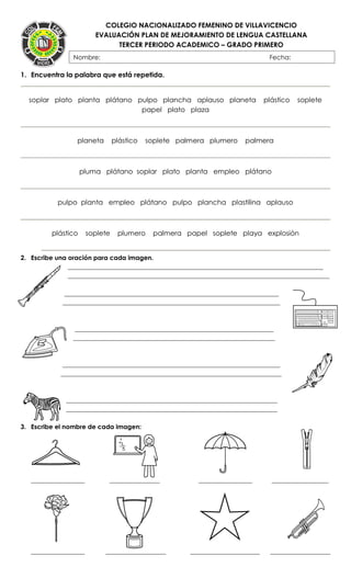 COLEGIO NACIONALIZADO FEMENINO DE VILLAVICENCIO
EVALUACIÓN PLAN DE MEJORAMIENTO DE LENGUA CASTELLANA
TERCER PERIODO ACADEMICO – GRADO PRIMERO
}
1. Encuentra la palabra que está repetida.
soplar plato planta plátano pulpo plancha aplauso planeta plástico soplete
papel plato plaza
planeta plástico soplete palmera plumero palmera
pluma plátano soplar plato planta empleo plátano
pulpo planta empleo plátano pulpo plancha plastilina aplauso
plástico soplete plumero palmera papel soplete playa explosión
2. Escribe una oración para cada imagen.
_________________________________________________________________________________
___________________________________________________________________________________
____________________________________________________________________
_____________________________________________________________________
_______________________________________________________________
________________________________________________________________
_____________________________________________________________________
______________________________________________________________________
___________________________________________________________________
___________________________________________________________________
3. Escribe el nombre de cada imagen:
_________________ ________________ _________________ __________________
_________________ ___________________ ______________________ ___________________
Nombre: Fecha:
FECHA:
 
