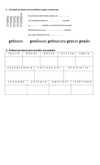 4. Completa las frases con las palabras según corresponda.
En primavera sale hierba verde en el ………………
Las manzanas tienen un ……………………muy alto
La ………..………enseña a sus alumnos en la escuela
Mi hermana vive en el ………………………….derecha
Las vacas descansan en el ……………………..
primero profesora primavera precio prado
5. Ordena las letras para escribir una palabra
l a c v o d o c a l a s c l e í n i c l c a l p a t o
u l a c a l c d o r a c a l i n e s c e t e t e c l a r i n
l z c a a d o c o l c a r a a d o t e c l i c l b i c e t a
 