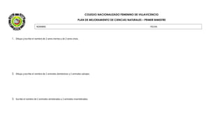 COLEGIO NACIONALIZADO FEMENINO DE VILLAVICENCIO
PLAN DE MEJORAMIENTO DE CIENCIAS NATURALES – PRIMER BIMESTRE
1. Dibuja y escribe el nombre de 2 seres inertes y de 2 seres vivos.
2. Dibuja y escribe el nombre de 2 animales domésticos y 2 animales salvajes.
3. Escribe el nombre de 2 animales vertebrados y 2 animales invertebrados.
NOMBRE: FECHA:
 