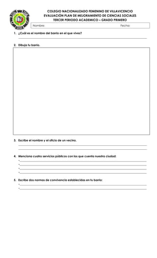COLEGIO NACIONALIZADO FEMENINO DE VILLAVICENCIO
EVALUACIÓN PLAN DE MEJORAMIENTO DE CIENCIAS SOCIALES
TERCER PERIODO ACADEMICO – GRADO PRIMERO
}
1. ¿Cuál es el nombre del barrio en el que vives?
___________________________________________________________________________________________
2. Dibuja tu barrio.
3. Escribe el nombre y el oficio de un vecino.
___________________________________________________________________________________________
___________________________________________________________________________________________
4. Menciona cuatro servicios públicos con los que cuenta nuestra ciudad:
-__________________________________________________________________________________________
-__________________________________________________________________________________________
-__________________________________________________________________________________________
-__________________________________________________________________________________________
5. Escribe dos normas de convivencia establecidas en tu barrio:
-__________________________________________________________________________________________
-__________________________________________________________________________________________
Nombre: Fecha:
FECHA:
 