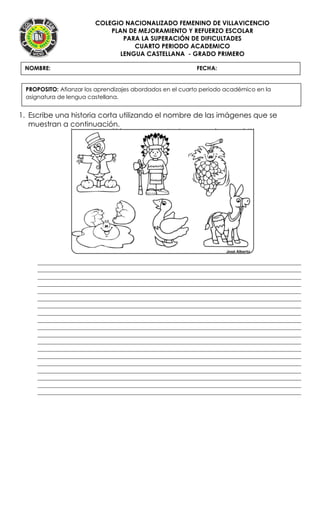 COLEGIO NACIONALIZADO FEMENINO DE VILLAVICENCIO
PLAN DE MEJORAMIENTO Y REFUERZO ESCOLAR
PARA LA SUPERACIÓN DE DIFICULTADES
CUARTO PERIODO ACADEMICO
LENGUA CASTELLANA - GRADO PRIMERO
1. Escribe una historia corta utilizando el nombre de las imágenes que se
muestran a continuación.
____________________________________________________________________________________
____________________________________________________________________________________
____________________________________________________________________________________
____________________________________________________________________________________
____________________________________________________________________________________
____________________________________________________________________________________
____________________________________________________________________________________
____________________________________________________________________________________
____________________________________________________________________________________
____________________________________________________________________________________
____________________________________________________________________________________
____________________________________________________________________________________
____________________________________________________________________________________
____________________________________________________________________________________
____________________________________________________________________________________
____________________________________________________________________________________
____________________________________________________________________________________
____________________________________________________________________________________
____________________________________________________________________________________
NOMBRE: FECHA:
PROPOSITO: Afianzar los aprendizajes abordados en el cuarto periodo académico en la
asignatura de lengua castellana.
 