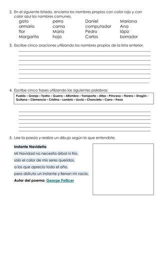 2. En el siguiente listado, encierra los nombres propios con color rojo y con
color azul los nombres comunes.
gato perro Daniel Mariana
armario cama computador Ana
flor María Pedro lápiz
Margarita hoja Carlos borrador
3. Escribe cinco oraciones utilizando los nombres propios de la lista anterior.
________________________________________________________________________
________________________________________________________________________
________________________________________________________________________
________________________________________________________________________
________________________________________________________________________
________________________________________________________________________
________________________________________________________________________
_______________________________________________________________________
4. Escribe cinco frases utilizando las siguientes palabras:
____________________________________________________________________________________
____________________________________________________________________________________
____________________________________________________________________________________
____________________________________________________________________________________
____________________________________________________________________________________
____________________________________________________________________________________
5. Lee la poesía y realiza un dibujo según lo que entendiste.
Instante Navideño
Mi Navidad no necesita árbol ni frío,
solo el calor de mis seres queridos,
a los que aprecio todo el año,
pero disfruto un instante y llenan mi vacío.
Autor del poema: George Pellicer
Pueblo – Granja – Teatro – Guerra – Alfombra – Transporte – Atlas – Princesa – Florero – Dragón -
Guitarra – Clemencia – Cristina – Lombriz – Lluvia – Chancleta – Carro – Fresa
 