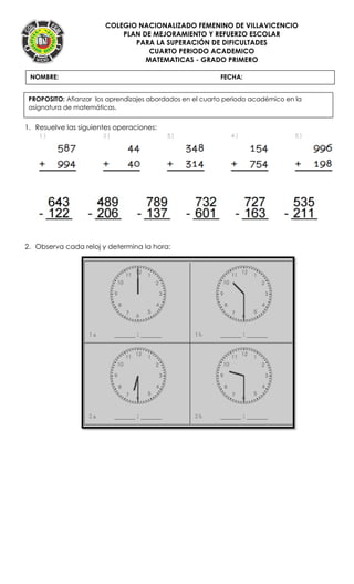 COLEGIO NACIONALIZADO FEMENINO DE VILLAVICENCIO
PLAN DE MEJORAMIENTO Y REFUERZO ESCOLAR
PARA LA SUPERACIÓN DE DIFICULTADES
CUARTO PERIODO ACADEMICO
MATEMATICAS - GRADO PRIMERO
1. Resuelve las siguientes operaciones:
2. Observa cada reloj y determina la hora:
NOMBRE: FECHA:
PROPOSITO: Afianzar los aprendizajes abordados en el cuarto periodo académico en la
asignatura de matemáticas.
 