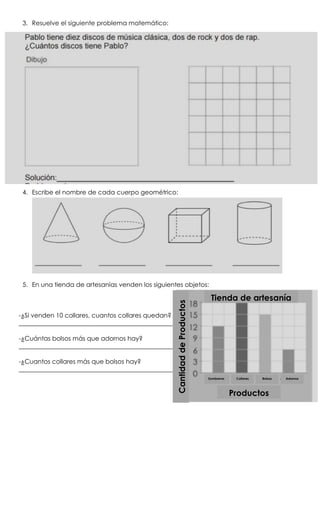 3. Resuelve el siguiente problema matemático:
4. Escribe el nombre de cada cuerpo geométrico:
5. En una tienda de artesanías venden los siguientes objetos:
-¿Si venden 10 collares, cuantos collares quedan?
_________________________________________________
-¿Cuántas bolsos más que adornos hay?
_________________________________________________
-¿Cuantos collares más que bolsos hay?
_________________________________________________
Sombreros Collares Bolsos Adornos
Productos
CantidaddeProductos
Tienda de artesanía
 