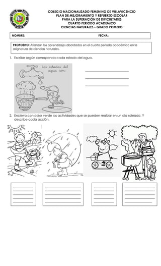 COLEGIO NACIONALIZADO FEMENINO DE VILLAVICENCIO
PLAN DE MEJORAMIENTO Y REFUERZO ESCOLAR
PARA LA SUPERACIÓN DE DIFICULTADES
CUARTO PERIODO ACADEMICO
CIENCIAS NATURALES - GRADO PRIMERO
1. Escribe según corresponda cada estado del agua.
2. Encierra con color verde las actividades que se pueden realizar en un día soleado. Y
describe cada acción.
NOMBRE: FECHA:
PROPOSITO: Afianzar los aprendizajes abordados en el cuarto periodo académico en la
asignatura de ciencias naturales.
______________
______________
______________
______________
______________
__
_________________________
_________________________
_________________________
_________________________
_________________________
_______
______________
______________
______________
______________
______________
__
_____________________
_____________________
_____________________
_____________________
___________________
 