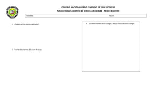 COLEGIO NACIONALIZADO FEMENINO DE VILLAVICENCIO
PLAN DE MEJORAMIENTO DE CIENCIAS SOCIALES – PRIMER BIMESTRE
1. ¿Cuáles son los puntos cardinales?
2. Escribe tres normas del pacto de aula.
NOMBRE: FECHA:
3. Escribe el nombre de tu colegio y dibuja el escudo de tu colegio.
 