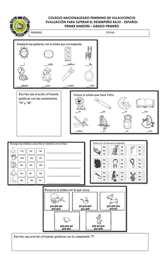 COLEGIO NACIONALIZADO FEMENINO DE VILLAVICENCIO
EVALUACIÓN PARA SUPERAR EL DESEMPEÑO BAJO - ESPAÑOL
PRIMER BIMESTRE – GRADO PRIMERO
NOMBRE: FECHA:
Escribe una oración utilizando
palabras con las consonantes
“N” y “M”.
Escribe una oración utilizando palabras con la consonante “P”.
 