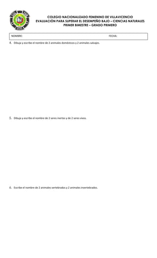 COLEGIO NACIONALIZADO FEMENINO DE VILLAVICENCIO
EVALUACIÓN PARA SUPERAR EL DESEMPEÑO BAJO – CIENCIAS NATURALES
PRIMER BIMESTRE – GRADO PRIMERO
4. Dibuja y escribe el nombre de 2 animales domésticos y 2 animales salvajes.
5. Dibuja y escribe el nombre de 2 seres inertes y de 2 seres vivos.
6. Escribe el nombre de 2 animales vertebrados y 2 animales invertebrados.
NOMBRE: FECHA:
 