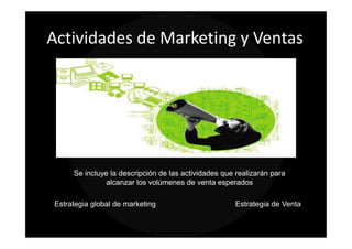 Actividades de Marketing y Ventas




     Se incluye la descripción de las actividades que realizarán para
               alcanzar los volúmenes de venta esperados

Estrategia global de marketing                       Estrategia de Venta
 