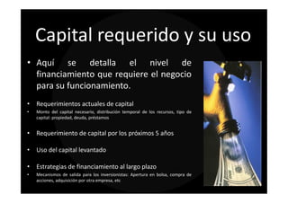 Capital requerido y su uso
• Aquí se detalla el nivel de
  financiamiento que requiere el negocio
  para su funcionamiento.
• Requerimientos actuales de capital
•   Monto del capital necesario, distribución temporal de los recursos, tipo de
    capital: propiedad, deuda, préstamos


• Requerimiento de capital por los próximos 5 años

• Uso del capital levantado

• Estrategias de financiamiento al largo plazo
•   Mecanismos de salida para los inversionistas: Apertura en bolsa, compra de
    acciones, adquisición por otra empresa, etc
 