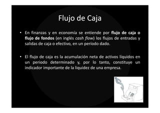Flujo de Caja
• En finanzas y en economía se entiende por flujo de caja o
  flujo de fondos (en inglés cash flow) los flujos de entradas y
  salidas de caja o efectivo, en un período dado.

• El flujo de caja es la acumulación neta de activos líquidos en
  un periodo determinado y, por lo tanto, constituye un
  indicador importante de la liquidez de una empresa.
 