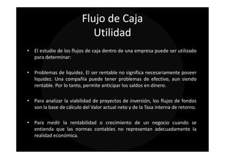 Flujo de Caja
                            Utilidad
• El estudio de los flujos de caja dentro de una empresa puede ser utilizado
  para determinar:

• Problemas de liquidez. El ser rentable no significa necesariamente poseer
  liquidez. Una compañía puede tener problemas de efectivo, aun siendo
  rentable. Por lo tanto, permite anticipar los saldos en dinero.

• Para analizar la viabilidad de proyectos de inversión, los flujos de fondos
  son la base de cálculo del Valor actual neto y de la Tasa interna de retorno.

• Para medir la rentabilidad o crecimiento de un negocio cuando se
  entienda que las normas contables no representan adecuadamente la
  realidad económica.
 