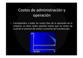 Costos de administración y
               operación
• Corresponden a todos los costos fijos de la operación de la
  empresa, es decir, todos aquellos costos que no varían de
  acuerdo al volumen de ventas o aumento de la producción.
 
