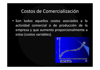 Costos de Comercialización
• Son todos aquellos costos asociados a la
  actividad comercial o de producción de la
  empresa y que aumenta proporcionalmente a
  estas (costos variables).
 