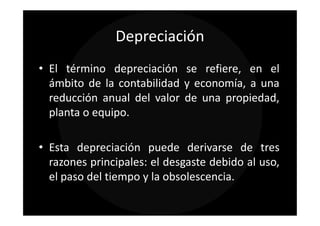 Depreciación
• El término depreciación se refiere, en el
  ámbito de la contabilidad y economía, a una
  reducción anual del valor de una propiedad,
  planta o equipo.

• Esta depreciación puede derivarse de tres
  razones principales: el desgaste debido al uso,
  el paso del tiempo y la obsolescencia.
 