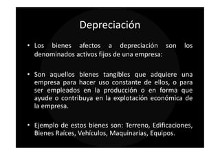 Depreciación
• Los bienes afectos a depreciación son            los
  denominados activos fijos de una empresa:

• Son aquellos bienes tangibles que adquiere una
  empresa para hacer uso constante de ellos, o para
  ser empleados en la producción o en forma que
  ayude o contribuya en la explotación económica de
  la empresa.

• Ejemplo de estos bienes son: Terreno, Edificaciones,
  Bienes Raíces, Vehículos, Maquinarias, Equipos.
 