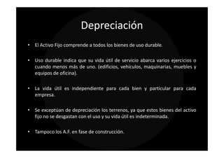 Depreciación
• El Activo Fijo comprende a todos los bienes de uso durable.

• Uso durable indica que su vida útil de servicio abarca varios ejercicios o
  cuando menos más de uno. (edificios, vehículos, maquinarias, muebles y
  equipos de oficina).

• La vida útil es independiente para cada bien y particular para cada
  empresa.

• Se exceptúan de depreciación los terrenos, ya que estos bienes del activo
  fijo no se desgastan con el uso y su vida útil es indeterminada.

• Tampoco los A.F. en fase de construcción.
 