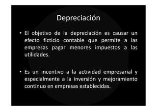 Depreciación
• El objetivo de la depreciación es causar un
  efecto ficticio contable que permite a las
  empresas pagar menores impuestos a las
  utilidades.

• Es un incentivo a la actividad empresarial y
  especialmente a la inversión y mejoramiento
  continuo en empresas establecidas.
 
