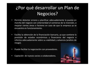 ¿Por qué desarrollar un Plan de
              Negocios?
• Permite detectar errores y planificar adecuadamente la puesta en
  marcha del negocio con anterioridad al comienzo de la inversión, o
  mejorar ciertas áreas o factores en caso de que la empresa ya se
  encuentre en funcionamiento.

• Facilita la obtención de la financiación bancaria, ya que contiene la
  previsión de estados económicos y financieros del negocio e
  informa adecuadamente sobre su viabilidad y solvencia (análisis de
  riesgo).

• Puede facilitar la negociación con proveedores.

• Captación de nuevos socios o colaboradores.
 