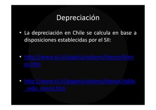 Depreciación
• La depreciación en Chile se calcula en base a
  disposiciones establecidas por el SII:

• http://www.sii.cl/pagina/valores/bienes/bien
  es.htm

• http://www.sii.cl/pagina/valores/bienes/tabla
  _vida_enero.htm
 