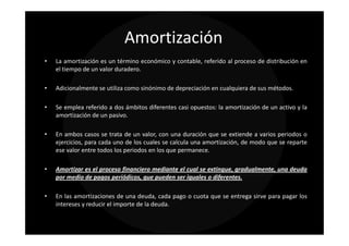 Amortización
•   La amortización es un término económico y contable, referido al proceso de distribución en
    el tiempo de un valor duradero.

•   Adicionalmente se utiliza como sinónimo de depreciación en cualquiera de sus métodos.

•   Se emplea referido a dos ámbitos diferentes casi opuestos: la amortización de un activo y la
    amortización de un pasivo.

•   En ambos casos se trata de un valor, con una duración que se extiende a varios periodos o
    ejercicios, para cada uno de los cuales se calcula una amortización, de modo que se reparte
    ese valor entre todos los periodos en los que permanece.

•   Amortizar es el proceso financiero mediante el cual se extingue, gradualmente, una deuda
    por medio de pagos periódicos, que pueden ser iguales o diferentes.

•   En las amortizaciones de una deuda, cada pago o cuota que se entrega sirve para pagar los
    intereses y reducir el importe de la deuda.
 
