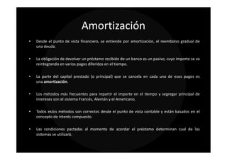 Amortización
•   Desde el punto de vista financiero, se entiende por amortización, el reembolso gradual de
    una deuda.

•   La obligación de devolver un préstamo recibido de un banco es un pasivo, cuyo importe se va
    reintegrando en varios pagos diferidos en el tiempo.

•   La parte del capital prestado (o principal) que se cancela en cada uno de esos pagos es
    una amortización.

•   Los métodos más frecuentes para repartir el importe en el tiempo y segregar principal de
    intereses son el sistema Francés, Alemán y el Americano.

•   Todos estos métodos son correctos desde el punto de vista contable y están basados en el
    concepto de interés compuesto.

•   Las condiciones pactadas al momento de acordar el préstamo determinan cual de los
    sistemas se utilizará.
 