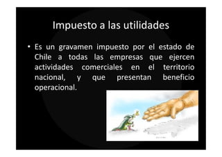Impuesto a las utilidades
• Es un gravamen impuesto por el estado de
  Chile a todas las empresas que ejercen
  actividades comerciales en el territorio
  nacional, y que presentan beneficio
  operacional.
 