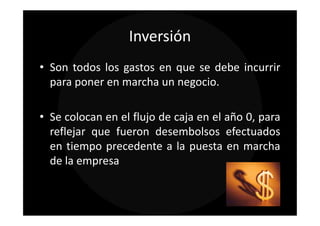 Inversión
• Son todos los gastos en que se debe incurrir
  para poner en marcha un negocio.

• Se colocan en el flujo de caja en el año 0, para
  reflejar que fueron desembolsos efectuados
  en tiempo precedente a la puesta en marcha
  de la empresa
 