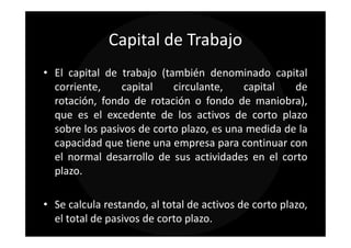 Capital de Trabajo
• El capital de trabajo (también denominado capital
  corriente,    capital    circulante,    capital   de
  rotación, fondo de rotación o fondo de maniobra),
  que es el excedente de los activos de corto plazo
  sobre los pasivos de corto plazo, es una medida de la
  capacidad que tiene una empresa para continuar con
  el normal desarrollo de sus actividades en el corto
  plazo.

• Se calcula restando, al total de activos de corto plazo,
  el total de pasivos de corto plazo.
 