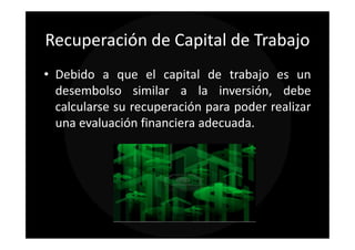 Recuperación de Capital de Trabajo
• Debido a que el capital de trabajo es un
  desembolso similar a la inversión, debe
  calcularse su recuperación para poder realizar
  una evaluación financiera adecuada.
 