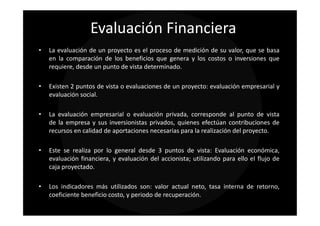 Evaluación Financiera
•   La evaluación de un proyecto es el proceso de medición de su valor, que se basa
    en la comparación de los beneficios que genera y los costos o inversiones que
    requiere, desde un punto de vista determinado.

•   Existen 2 puntos de vista o evaluaciones de un proyecto: evaluación empresarial y
    evaluación social.

•   La evaluación empresarial o evaluación privada, corresponde al punto de vista
    de la empresa y sus inversionistas privados, quienes efectúan contribuciones de
    recursos en calidad de aportaciones necesarias para la realización del proyecto.

•   Este se realiza por lo general desde 3 puntos de vista: Evaluación económica,
    evaluación financiera, y evaluación del accionista; utilizando para ello el flujo de
    caja proyectado.

•   Los indicadores más utilizados son: valor actual neto, tasa interna de retorno,
    coeficiente beneficio costo, y periodo de recuperación.
 
