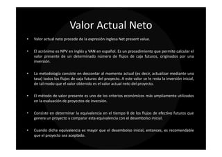 Valor Actual Neto
•   Valor actual neto procede de la expresión inglesa Net present value.

•   El acrónimo es NPV en inglés y VAN en español. Es un procedimiento que permite calcular el
    valor presente de un determinado número de flujos de caja futuros, originados por una
    inversión.

•   La metodología consiste en descontar al momento actual (es decir, actualizar mediante una
    tasa) todos los flujos de caja futuros del proyecto. A este valor se le resta la inversión inicial,
    de tal modo que el valor obtenido es el valor actual neto del proyecto.

•   El método de valor presente es uno de los criterios económicos más ampliamente utilizados
    en la evaluación de proyectos de inversión.

•   Consiste en determinar la equivalencia en el tiempo 0 de los flujos de efectivo futuros que
    genera un proyecto y comparar esta equivalencia con el desembolso inicial.

•   Cuando dicha equivalencia es mayor que el desembolso inicial, entonces, es recomendable
    que el proyecto sea aceptado.
 
