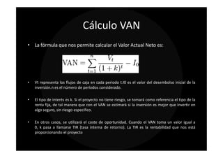 Cálculo VAN
• La fórmula que nos permite calcular el Valor Actual Neto es:




•   Vt representa los flujos de caja en cada periodo t.I0 es el valor del desembolso inicial de la
    inversión.n es el número de períodos considerado.

•   El tipo de interés es k. Si el proyecto no tiene riesgo, se tomará como referencia el tipo de la
    renta fija, de tal manera que con el VAN se estimará si la inversión es mejor que invertir en
    algo seguro, sin riesgo especifico.

•   En otros casos, se utilizará el coste de oportunidad. Cuando el VAN toma un valor igual a
    0, k pasa a llamarse TIR (tasa interna de retorno). La TIR es la rentabilidad que nos está
    proporcionando el proyecto
 