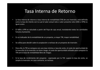 Tasa Interna de Retorno
•   La tasa interna de retorno o tasa interna de rentabilidad (TIR) de una inversión, está definida
    como la tasa de interés con la cual el valor actual neto o valor presente neto (VAN o VPN) es
    igual a cero.

•   El VAN o VPN es calculado a partir del flujo de caja anual, trasladando todas las cantidades
    futuras al presente.

•   Es un indicador de la rentabilidad de un proyecto, a mayor TIR, mayor rentabilidad.

•   Se utiliza para decidir sobre la aceptación o rechazo de un proyecto de inversión.

•   Para ello, la TIR se compara con una tasa mínima o tasa de corte, el coste de oportunidad de
    la inversión (si la inversión no tiene riesgo, el coste de oportunidad utilizado para comparar la
    TIR será la tasa de rentabilidad libre de riesgo).

•   Si la tasa de rendimiento del proyecto - expresada por la TIR- supera la tasa de corte, se
    acepta la inversión; en caso contrario, se rechaza.
 