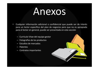 Anexos
• Cualquier información adicional o confidencial que puede ser de interés
  para un lector específico del plan de negocios pero que no es apropiada
  para el lector en general, puede ser presentada en esta sección

    –   Currículo Vitae del equipo gestor
    –   Fotografías de los productos
    –   Estudios de mercados
    –   Patentes
    –   Contratos importantes
 