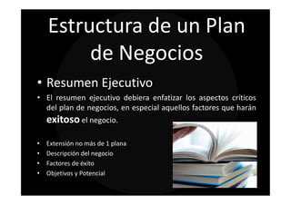 Estructura de un Plan
         de Negocios
• Resumen Ejecutivo
• El resumen ejecutivo debiera enfatizar los aspectos críticos
  del plan de negocios, en especial aquellos factores que harán
    exitoso el negocio.

•   Extensión no más de 1 plana
•   Descripción del negocio
•   Factores de éxito
•   Objetivos y Potencial
 