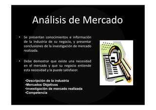 Análisis de Mercado
• Se presentan conocimientos e información
  de la industria de su negocio, y presentar
  conclusiones de la investigación de mercado
  realizada.

• Debe demostrar que existe una necesidad
  en el mercado y que su negocio entiende
  esta necesidad y la puede satisfacer.

   •Descripción de la industria
   •Mercados Objetivos
   •investigación de mercado realizada
   •Competencia
 