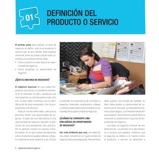 01

Definición del
producto o servicio

El primer paso para realizar un plan de
negocios es definir cuál es el producto o
servicio que se va a vender. Este capítulo
mostrará cómo se puede cumplir este cometido a la luz de dos temas clave:
•	 Cómo convertir la idea básica en oportunidad de negocios.
•	 Cómo presentar la oportunidad de
negocios.

¿Qué es una idea de negocios?
El objetivo esencial de una nueva empresa es solucionar un problema existente en el mercado, es decir, satisfacer una
necesidad de sus clientes potenciales. Por
ello, el plan debe comenzar con la iden-

y entender la importancia de consultar a

debe superar una prueba de realidad. Es

tificación de esta necesidad y con la pro-

expertos, inversores, empresarios, colegas

decir, debe probar su oportunidad de so-

puesta de una solución.

y clientes potenciales para esclarecer la na-

brevivir en el mercado, su viabilidad econó-

turaleza de la oportunidad de negocios.

mica y tecnológica, y el nivel de innovación

Todo el mundo tiene ideas, pero pocas

que propone. Sólo entonces podrá hacer la

personas tienen una oportunidad de negocios. El paso de una idea básica a una
oportunidad de negocios requiere la aplicación de una perspectiva más práctica.

¿Cuándo se convierte una
idea básica en oportunidad
de negocios?

transición y convertirse en la punta de lanza del plan de negocios.
Las ideas de negocios constan de dos
dimensiones. La primera es la del produc-

Por lo general, implica un proceso transformativo, en el que nuevas percepciones

Por más brillante que sea, una idea bá-

to o servicio que plantea, mientras que

sobre un elemento pueden afectar a otras.

sica debe convertirse en oportunidad de

la segunda se refiere a la manera como

Es importante estar abiertos a las críticas

negocios para que valga algo. Pero primero

el producto o servicio se desarrolla y

8  www.mincomercio.gov.co

 