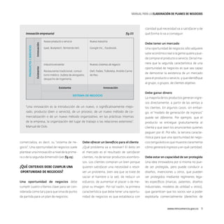MANUAL PARA LA ELABORACIóN DE PLANES DE NEGOCIOS

claridad qué necesidad va a satisfacer y de

Innovación

fig.03

Nuevo producto o servicio

Nueva industria

Ipad, Bodytech, Nintendo Wii.

Google Inc., Facebook.

qué forma lo va a conseguir.
Debe tener un mercado
Una oportunidad de negocios sólo adquiere
valor económico real si la gente quiere y puede comprar el producto o servicio. De tal ma-

Industria existente
Existente

Producto / Servicio

Innovación empresarial

Nuevos sistemas de negocio

Restaurante tradicional, consultorio médico, bufete de abogados,
despacho de ingeniería.

Dell, Fedex, TuBoleta, Andrés Carne
de Res.

nera que la segunda característica de una
oportunidad de negocios es que sea capaz
de demostrar la existencia de un mercado
para el producto o servicio, y que identifique
al grupo, o grupos, de clientes objetivo.

Existente

Innovación
Sistema de negocio

Debe ganar dinero
La mayoría de los productos generan ingresos directamente, a partir de las ventas a

“Una innovación es la introducción de un nuevo, o significativamente mejo-

los clientes. En algunos casos, sin embar-

rado, producto (bien o servicio), de un proceso, de un nuevo método de co-

go, el “modelo de generación de ingresos”

mercialización o de un nuevo método organizativo, en las prácticas internas

puede ser diferente. Por ejemplo, que el

de la empresa, la organización del lugar de trabajo o las relaciones exteriores”.

producto se entregue gratuitamente al

Manual de Oslo.

cliente y que sean los anunciantes quienes
paguen por él. Por ello, la tercera característica para que una oportunidad de nego-

comercializa, es decir, su “sistema de ne-

Debe ofrecer un beneficio para el cliente

cios tenga éxito es que muestre claramente

gocio”. Una oportunidad de negocios suele

¿Qué problema va a resolver? El éxito en

cómo generará ingresos y en qué cantidad.

plantear una innovación a nivel de la prime-

el mercado es el resultado de satisfacer

ra o de la segunda dimensión (ver fig.03).

¿Qué criterios debe cumplir una
oportunidad de negocios?

clientes, no de lanzar productos asombro-

Debe estar en capacidad de ser protegida

sos. Los clientes compran un bien porque

Una idea innovadora por sí misma no pue-

quieren satisfacer una necesidad o resol-

de ser protegida, pero puede conducir a

ver un problema, bien sea que se trate de

diseños, invenciones u otros, que pueden

saciar el hambre o la sed, de reducir un

ser protegidos mediante regímenes lega-

Una oportunidad de negocios debe

esfuerzo, de aumentar el placer o de me-

les específicos (marcas, patentes, diseños

cumplir cuatro criterios clave para ser con-

jorar su imagen. Por tal razón, la primera

industriales, modelos de utilidad u otros),

siderada como tal y para que sirva de punto

característica que debe tener una oportu-

que garanticen que los socios van a poder

de partida para un plan de negocios:

nidad de negocios es que establezca con

explotarla comercialmente (derechos de

www.mincomercio.gov.co  9

 