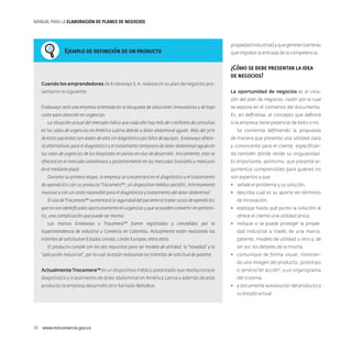 MANUAL PARA LA ELABORACIóN DE PLANES DE NEGOCIOS

Ejemplo de definición de un producto

propiedad industrial) y que generen barreras
que impidan la entrada de la competencia.

¿Cómo se debe presentar la idea
de negocios?
Cuando los emprendedores de Endoways S.A. realizaron su plan de negocios presentaron lo siguiente:

La oportunidad de negocios es el corazón del plan de negocios, razón por la cual

Endoways será una empresa orientada en la búsqueda de soluciones innovadoras y de bajo

se expone en el comienzo del documento.

costo para atención en urgencias.

Es, en definitiva, el concepto que definirá

La situación actual del mercado indica que cada año hay más de 11 millones de consultas

si la empresa tiene potencial de éxito o no.

en las salas de urgencias en América Latina debido a dolor abdominal agudo. Más del 30%

Se comienza definiendo la propuesta

de estos pacientes son dados de alta sin diagnóstico por falta de equipos. Endoways ofrece-

de manera que presente una utilidad clara

rá alternativas para el diagnóstico y el tratamiento temprano de dolor abdominal agudo en

y convincente para el cliente, especifican-

las salas de urgencias de los hospitales en países en vías de desarrollo. Inicialmente, esto se

do también dónde reside su singularidad.

ofrecerá en el mercado colombiano y posteriormente en los mercados brasileño y mexicano

Es importante, asimismo, que presente ar-

en el mediano plazo.

gumentos comprensibles para quienes no

Durante su primera etapa, la empresa se concentrará en el diagnóstico y el tratamiento

son expertos y que:

de apendicitis con su producto Trocamera™, un dispositivo médico portátil, mínimamente

•	 señale el problema y su solución,

invasivo y con un costo razonable para el diagnóstico y tratamiento del dolor abdominal.

•	 describa cuál es su aporte en términos

El uso de Trocamera™ aumentará la seguridad del paciente al tratar casos de apendicitis
que no son identificados oportunamente en urgencias y que se pueden convertir en peritonitis, una complicación que puede ser mortal.

de innovación,
•	 explique hasta qué punto la solución le
ofrece al cliente una utilidad única,

Las marcas Endoways y Trocamera™ fueron registradas y concedidas por la

•	 indique si se puede proteger la propie-

Superintendencia de Industria y Comercio en Colombia. Actualmente están realizando los

dad industrial a través de una marca,

trámites de solicitud en Estados Unidos, Unión Europea, entre otros.

patente, modelo de utilidad u otro y, de

El producto cumple con los dos requisitos para ser modelo de utilidad: la “novedad” y la
“aplicación industrial”, por lo cual se están realizando los trámites de solicitud de patente.

ser así, los detalles de la misma,
•	 comunique de forma visual, mostrando una imagen del producto, prototipo

Actualmente Trocamera™ es un dispositivo médico patentado que revoluciona el
diagnóstico y tratamiento de dolor abdominal en América Latina y además de este
producto la empresa desarrolló otro llamado BellyBox.

o servicio “en acción”, o un organigrama
del sistema,
•	 y documente la evolución del producto y
su estado actual.

10  www.mincomercio.gov.co

 