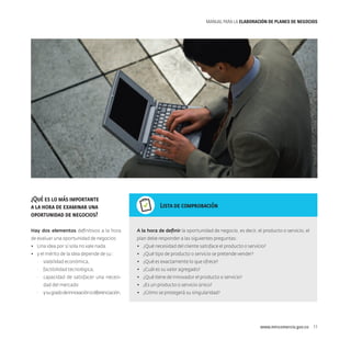 MANUAL PARA LA ELABORACIóN DE PLANES DE NEGOCIOS

¿Qué es lo más importante
a la hora de examinar una
oportunidad de negocios?

Lista de comprobación

Hay dos elementos definitivos a la hora

A la hora de definir la oportunidad de negocio, es decir, el producto o servicio, el

de evaluar una oportunidad de negocios:

plan debe responder a las siguientes preguntas:

•	 Una idea por sí sola no vale nada.

•	 ¿Qué necesidad del cliente satisface el producto o servicio?

•	 y el mérito de la idea depende de su :

•	 ¿Qué tipo de producto o servicio se pretende vender?

·· viabilidad económica,

•	 ¿Qué es exactamente lo que ofrece?

·· factibilidad tecnológica,

•	 ¿Cuál es su valor agregado?

·· capacidad de satisfacer una necesi-

•	 ¿Qué tiene de innovador el producto o servicio?

dad del mercado
·· y su grado de innovación o diferenciación.

•	 ¿Es un producto o servicio único?
•	 ¿Cómo se protegerá su singularidad?

www.mincomercio.gov.co  11

 