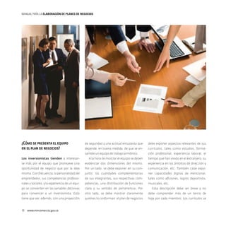 MANUAL PARA LA ELABORACIóN DE PLANES DE NEGOCIOS

¿Cómo se presenta el equipo
en el plan de negocios?

de seguridad y una actitud entusiasta que

debe exponer aspectos relevantes de sus

depende, en buena medida, de que se en-

currículos, tales como estudios, forma-

samble un equipo de trabajo armónico.

ción profesional, experiencia laboral, el

Los inversionistas tienden a interesar-

A la hora de mostrar el equipo se deben

tiempo que han vivido en el extranjero, su

se más por el equipo que promueve una

evidenciar dos dimensiones del mismo.

experiencia en los ámbitos de dirección y

oportunidad de negocio que por la idea

Por un lado, se debe exponer en su con-

comunicación, etc. También cabe expo-

misma. Con frecuencia, la personalidad del

junto: las cualidades complementarias

ner capacidades dignas de mencionar,

emprendedor, sus competencias profesio-

de sus integrantes, sus respectivas com-

tales como aficiones, logros deportivos,

nales y sociales, y la experiencia de un equi-

petencias, una distribución de funciones

musicales, etc.

po se convierten en las variables decisivas

clara y su sentido de pertenencia. Por

Esta descripción debe ser breve y no

para convencer a un inversionista. Esto

otro lado, se debe mostrar claramente

debe comprender más de un tercio de

tiene que ver, además, con una proyección

quiénes lo conforman: el plan de negocios

hoja por cada miembro. Los currículos se

16  www.mincomercio.gov.co

 