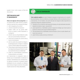 MANUAL PARA LA ELABORACIóN DE PLANES DE NEGOCIOS

pueden incluir como anexos al final del
documento.

¿Qué preguntas hará
el inversionista?

Lista de comprobación

Este capítulo explicó por qué el trabajo en equipo es importante en la creación
de una empresa, cómo se conforma un equipo idóneo y cómo se presenta ante un

Éstas son algunas de las preguntas que

inversionista. En tal medida, esta parte del plan de negocios debe responder las

los inversionistas suelen hacerse a propósi-

siguientes preguntas satisfactoriamente:

to de los miembros de un equipo de trabajo:

•	 ¿Quiénes son los miembros del equipo de trabajo y en qué sobresalen (estudios,

•	 ¿Han trabajado juntos antes?
•	 ¿Tienen la experiencia necesaria?
•	 ¿Saben cuáles son los puntos débiles de su equipo y están dispuestos a
corregirlos?
•	 ¿Tienen claro los emprendedores cuáles

experiencia laboral, logros, reputación)?
•	 ¿Qué experiencia y habilidades posee el equipo de trabajo que sirvan para la
puesta en práctica de la oportunidad de negocio?
•	 ¿De qué experiencia y habilidades carece el equipo? ¿Cómo o quién debería subsanar esta carencia?
•	 ¿Qué motiva a cada uno de sus miembros?

van a ser sus funciones en el futuro?
•	 ¿Está clara la proyección a futuro de los
socios en la empresa?
•	 ¿Se han puesto de acuerdo los integrantes del equipo para conseguir un objetivo
común? ¿Existen diferencias de opinión?
•	 ¿Tienen alguna relación personal o familiar
los integrantes del equipo? De ser así, ¿existe un protocolo de socios o de familia?
•	 ¿Están los emprendedores totalmente
comprometidos con la labor?
Los inversionistas se preguntan sobre el
tiempo que el emprendedor le dedicará al
proyecto. Cabe destacar que, con frecuencia,
los gestores comienzan un proyecto siendo
empleados de otra compañía y le dedican
poco tiempo al negocio naciente. Esto puede
impedir alcanzar las metas del proyecto.

www.mincomercio.gov.co  17

 