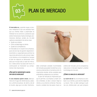 03

Plan de mercado

El mercadeo es, a grandes rasgos, el proceso mediante el cual una empresa hace
que sus clientes reales o potenciales se
interesen en los servicios o productos que
vende. Este proceso implica investigar, promocionar, distribuir, vender, etc. En este
capítulo se abordarán tres temas clave:
•	 Quién es el cliente.
•	 Cómo se debe llegar al cliente.
•	 Quién es la competencia.
El mercadeo es el corazón de la empresa,
pues de este tipo de gestión depende enteramente su capacidad para asimilar las
reacciones del entorno y de conocer mejor
a los clientes y a la competencia. Aunque
el plan de negocios es demasiado corto
para que incluya todo un plan de mercado, sí debe sentar las bases del mismo. A
continuación se mostrarán sus compo-

debe contemplar variables incontrolables

análisis del mercado y de la competencia,

nentes más importantes.

del mercado que puedan transformar un es-

seleccionar el mercado “objetivo” y diseñar

cenario comercial de un momento a otro. Es

la estrategia de mercado.

¿Por qué es importante hacer
un plan de mercado?

importante estudiar dichas variables para

Si una empresa quiere crecer, debe po-

que le permite a la empresa cumplir am-

La razón de ser de una empresa es satis-

nerse en el lugar del cliente futuro y adop-

bos cometidos, es decir, conocer mejor al

facer a sus clientes, pues de ellos depende

tar su forma de pensar, de sentir y de ver

cliente y a su entorno comercial. Para ela-

su futuro. Pero se debe averiguar quié-

el mundo, algo que no es fácil. Asimismo,

borarlo, se deben dar tres pasos: hacer un

nes son, dónde están, por qué compran,

entenderlas y adaptarse a sus cambios.

¿Cómo se analiza el mercado?

El plan de mercado es importante por-

18  www.mincomercio.gov.co

 