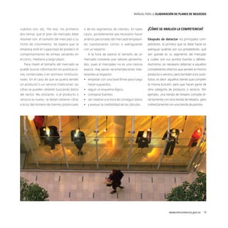 MANUAL PARA LA ELABORACIóN DE PLANES DE NEGOCIOS

¿Cómo se analiza la competencia?

cuántos son, etc. Por eso, los primeros

o de los segmentos de clientes. En tales

dos temas que el plan de mercado debe

casos, posiblemente sea necesario hacer

resolver son: el tamaño del mercado y su

análisis personales del mercado emplean-

Después de detectar los principales com-

ritmo de crecimiento. Se espera que la

do cuestionarios cortos o averiguando

petidores, lo primero que se debe hacer es

empresa esté en capacidad de predecir el

con un experto.

averiguar quiénes son sus proveedores, qué

comportamiento de ambas variables en

A la hora de valorar el tamaño de un

tan grande es su segmento del mercado

mercado conviene usar valores aproxima-

y cuáles son sus puntos fuertes y débiles.

Para medir el tamaño del mercado se

dos, pues el mercadeo no es una ciencia

Asimismo, es necesario detectar a aquellos

puede buscar información en publicacio-

exacta. Hay varias recomendaciones inte-

competidores directos que venden el mismo

nes comerciales o en archivos institucio-

resantes al respecto:

producto o servicio, pero también a los susti-

nales. En el caso de que se quiera vender

•	 empezar con una base firme para luego

tutos, es decir, aquellos bienes que cumplen

el corto, mediano y largo plazo.

un producto o un servicio tradicional, las

hacer supuestos,

la misma función, pero que hacen parte de

cifras se pueden obtener buscando datos

•	 seguir un esquema lógico,

otra categoría de producto o servicio. Por

del sector. No obstante, si el producto o

•	 comparar fuentes,

ejemplo, una tienda de helados compite di-

servicio es nuevo, se deben obtener cifras

•	 ser creativo a la hora de conseguir datos

rectamente con otra tienda de helados, pero

a la luz del número de clientes potenciales

•	 y evaluar la credibilidad de los cálculos.

indirectamente con una tienda de postres.

www.mincomercio.gov.co  19

 