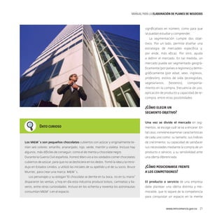 MANUAL PARA LA ELABORACIóN DE PLANES DE NEGOCIOS

significativos en número, como para que
se puedan estudiar y comprender.
La segmentación cumple dos objetivos. Por un lado, permite diseñar una
estrategia de mercadeo específica y,
por ende, más eficaz. Por otro, ayuda
a definir el mercado. En tal medida, un
mercado puede ser segmentado geográficamente (por países o regiones) y demográficamente (por edad, sexo, ingresos,
profesión), estilos de vida (ecologistas,
vegetarianos,

fiesteros),

comporta-

miento en la compra, frecuencia de uso,
aplicación de producto y capacidad de recompra, entre otras posibilidades.

¿Cómo elegir un
segmento objetivo?
Dato curioso

Una vez se divide el mercado en segmentos, se escoge cuál se va a encarar. En
tal caso, conviene examinar características
de cada uno como: su tamaño, sus índices

Los MM´s son pequeños chocolates cubiertos con azúcar y originalmente te-

de crecimiento, su capacidad de satisfacer

nían seis colores: amarillo, anaranjado, rojo, verde, marrón y violeta. Incluso hay

sus necesidades mediante la compra de un

algunos, más difíciles de conseguir, como el de menta y chocolate negro.

producto o servicio, y su sensibilidad ante

Durante la Guerra Civil española, Forrest Mars vio a los soldados comer chocolates

una oferta diferenciada.

cubiertos de azúcar, para que no se deshiciera en los dedos. Tomó la idea y la introdujo en Estados Unidos, y utilizó las iniciales de su apellido y el de su socio, Bruce
Murriec, para crear una marca: MM´s.

¿Cómo posicionarse frente
a los competidores?

Los personajes y su eslogan “El chocolate se derrite en tu boca, no en tu mano”
dispararon las ventas, y hoy en día esta industria produce bolsos, camisetas y lla-

El producto o servicio de una empresa

veros, entre otras curiosidades. Incluso en los ochenta y noventa los astronautas

debe plantear una oferta distinta y me-

consumían MM´s en el espacio.

morable, que lo separe de la competencia
para conquistar un espacio en la mente

www.mincomercio.gov.co  21

 