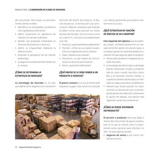 MANUAL PARA LA ELABORACIóN DE PLANES DE NEGOCIOS

del consumidor. Para lograr un posiciona-

términos del diseño de producto, la fija-

a la creencia general de que el precio lo de-

miento idóneo se debe:

ción de precios, la distribución y la comu-

terminan los costos.

•	 identificar las necesidades y problemas

nicación. Además, establece qué medidas

más significativos del cliente,
•	 definir claramente los segmentos de
clientes con tamaño suficiente,
•	 diseñar una propuesta interesante en
términos de productos o servicios,
•	 definir su singularidad mediante la
diferenciación,
•	 entender la percepción de los clientes
potenciales
•	 y asegurar la satisfacción del cliente tras
la compra.

se deben tomar para alcanzar las metas
del plan de mercado. Esto se conoce como

¿Qué estrategia de fijación
de precios se va a adoptar?

las cuatro “P’s”, a las que se le puede añadir
una más:

Esto depende del objetivo que se preten-

•	 Producto: ¿qué características debe tener?

da cumplir. ¿Se desea penetrar en un mer-

•	 Posición: ¿cómo se va a captar la aten-

cado de forma rápida con precios bajos, o

ción y la imaginación de los clientes?

conseguir ganancias máximas desde el co-

•	 Plaza: ¿dónde se va a vender?

mienzo? He aquí algunas ideas al respecto:

•	 Promoción: ¿a qué medios de comuni-

•	 Precios altos producen márgenes de uti-

cación se recurrirá para hacerlo?
•	 Precio: ¿qué precio debe tener?

lidad más altos.
•	 La estrategia de precios bajos suele exigir
fuertes inversiones iniciales y convienen

¿Cómo se determina la
estrategia de mercado?

¿Qué precio se le debe poner a un
producto o servicio?

sólo en casos cuando hay altos costos
fijos y se necesitan muchos clientes, o
cuando las barreras de entrada a un mer-

La estrategia de mercado es un plan

El precio correcto es el que el cliente esté

cado son bajas y abunda la competencia.

que define cómo llegarles a los clientes en

dispuesto a pagar. Esta noción es contraria

•	 Siempre que resulte posible, los inversionistas se decantarán por la estrategia de “ganancias máximas” y reservarán
la opción de adoptar una táctica más
“agresiva”cuando sea conveniente.

¿Cómo se puede distribuir
un producto?
El servicio o producto tiene que llegar a
manos del consumidor de alguna manera.
Esto es lo que se conoce como la “plaza”.
Existen varias opciones para distribuir un
bien. He aquí algunas de ellas:
•	 negocios de venta al por menor mediante terceros,

22  www.mincomercio.gov.co

 
