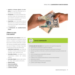 MANUAL PARA LA ELABORACIóN DE PLANES DE NEGOCIOS

•	 agentes o terceros ajenos a la empresa, en la que las comisiones son altas pero los costos fijos bajos,
•	 franquicias, en la que la empresa franquiciante vende una licencia para otorgar el derecho de explotar una marca o
unos procesos al franquiciado,
•	 mayoristas, que intermedian entre el
fabricante de un producto y los agentes
minoristas que llegan directamente al
consumidor final,
•	 y distribución en establecimiento
propio.

¿Cómo se le llega
a los clientes?
La promoción es la manera de dar a conocer la naturaleza de un producto o de un

Lista de comprobación

servicio, su utilidad, sus ventajas y sus beneficios ante los clientes potenciales. La previsión de estas actividades ayuda a identificar
los costos de llegar al mercado. Hay varias

Un buen plan de mercado debe responder a las siguientes preguntas:

maneras de transmitir esta información:

•	 ¿Qué clientes constituyen el segmento objetivo?

•	 publicidad tradicional, que consta de

•	 ¿Por qué resulta este segmento de especial interés para la empresa?

periódicos, revistas, publicaciones especializadas, radio, televisión y cine,
•	 mercadeo directo, que alude a la correspondencia

directa

con

clientes

selectos,
•	 mercadeo digital, páginas web, portales, blogs, redes sociales, entre otros,
•	 telemercadeo,

•	 ¿Qué tan grande es el mercado y cuál es la participación que quiere obtener del
mismo?
•	 ¿Cómo se espera que cambie dicho mercado?
•	 ¿Quién es la competencia?
•	 ¿Cuáles son los sustitutos del producto o servicio de la empresa?
•	 ¿Qué precios tienen?
•	 ¿Qué canal(es) de distribución se utilizará(n)?
•	 ¿Cuánto cuesta llegar al mercado?

•	 relaciones públicas,
•	 exposiciones y ferias
•	 y visitas a clientes.
www.mincomercio.gov.co  23

 