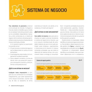 04

SISTEMA DE NEGOCIO

Tras vislumbrar el panorama comercial

sistemática en relación a las demás, el re-

final —incluyendo actividades de posventa

a la luz del plan de mercado, ha llegado la

sultado es un “sistema de negocio”.

como devoluciones, garantías, manteni-

hora de convertir el beneficio para el cliente
en una realidad. Se tendrá que decidir cuáles

miento, etc.—. Cada una de ellas crea valor

¿Qué sistema se debe implementar?

son las actividades independientes necesa-

para los clientes. Este análisis en el marco
de la cadena de valor de la industria le per-

rias y cómo combinarlas en un sistema de

Para definir el sistema adecuado para la

mitirá al empresario entender en qué parte

negocio. Dicho sistema es útil porque permi-

empresa se sugiere comenzar estudiando

de ella operará su proyecto.

te llevar a cabo los procesos empresariales de

el sistema de negocio de la industria, que

Posteriormente el emprendedor deberá

manera coordinada y rentable.

es el conjunto interrelacionado de activi-

identificar el sistema de negocio de la empre-

dades creadoras de valor en las cuales par-

sa. Para tal efecto, deberá basarse en el mo-

tres grandes temas:

ticipan varias empresas, organizaciones

delo genérico (ver fig.05,) y adaptarlo a las

•	 En qué consiste un sistema de negocio y

e instituciones de la industria. El sistema

necesidades de su caso particular (ver fig.06).

qué se deberá tener en cuenta a la hora

contempla actividades que van desde la

Finalmente el emprendedor deberá

de diseñarlo.

obtención de materias primas o de cono-

identificar las actividades clave que le per-

cimiento hasta la entrega al consumidor

mitan diferenciarse de la competencia.

En el presente capítulo se examinarán

•	 A qué preguntas relacionadas con la organización se deberá responder.
•	 Qué se deberá considerar a la hora de
decidir entre una producción propia o
una contratación a terceros y cómo enfrentar la búsqueda de socios.

¿Qué es un sistema de negocio?
Cualquier tarea empresarial se com-

fig.05

Sistema de negocio genérico
Sistema de negocio genérico para una empresa de servicios:
Diseño
y concepción

Mercadeo
y ventas

Prestación
del servicio

Servicio
posventa

Sistema de negocio genérico para una empresa de bienes o productos:

pone de una combinación de actividades
independientes, que suelen representarse
como bloques funcionales. Cuando cada
una de ellas se representa de forma

24  www.mincomercio.gov.co

Investigación
y desarrollo

Producción

Mercadeo
y ventas

Distribución

Servicio
posventa

 
