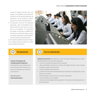 MANUAL PARA LA ELABORACIóN DE PLANES DE NEGOCIOS

cuando el negocio funciona bien. Los
riesgos y sus posibles consecuencias financieras han de tenerse presentes de
antemano y, de ser necesario, contemplarse en el contrato de colaboración.
•	 La disolución: como en las relaciones
personales, cabe la posibilidad de enfrentar tensiones que surjan en el ámbito de los negocios. Es importante
que desde un principio se definan claramente las condiciones bajo las cuales
el acuerdo pueda darse por finalizado o
una de las partes pueda retractarse.
En el momento de elaborar el plan de negocios, se debe comenzar a pensar con quién
se va a colaborar en el futuro.

Recomendación

Lista de comprobación

Después de terminar este capítulo, su plan de negocios debería estar en capaciConocer el Programa de

dad de responder a las siguientes preguntas:

Transformación Productiva.

•	 ¿Cómo es el sistema de negocio de la compañía?

Puede identificar oportunidades de ne-

•	 ¿Qué actividades incluidas en el sistema de negocio llevará a cabo la propia

gocio para desarrollar empresas en los

compañía y cuáles subcontratará?

sectores del programa de transforma-

•	 ¿Cuál es el enfoque de la empresa?

ción productiva.

•	 ¿Cuáles son las funciones empresariales que conforman la organización y cómo
están estructuradas?

Más información en

•	 ¿De qué valores y normas consta su cultura corporativa?

www.mincomercio.gov.co

•	 ¿Con qué aliados se va a trabajar?
•	 ¿Cuáles son las ventajas de esta cooperación, tanto para la contrapartida como
para la empresa?

www.mincomercio.gov.co  29

 